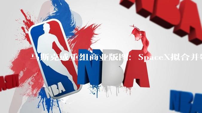 马斯克或重组商业版图：SpaceX拟合并特斯拉或xAI_Grok_评估_卫星